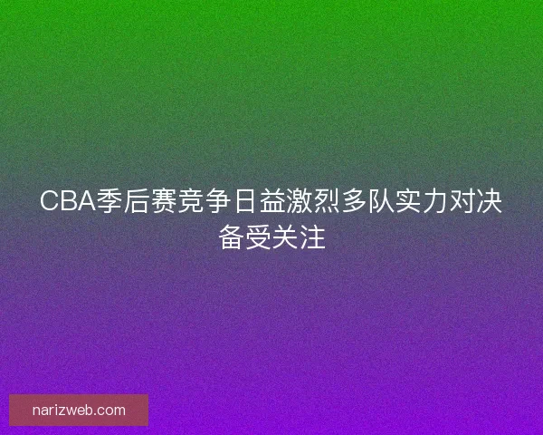 CBA季后赛竞争日益激烈多队实力对决备受关注 CBA季后赛竞争日益激烈多队实力对决备受关注