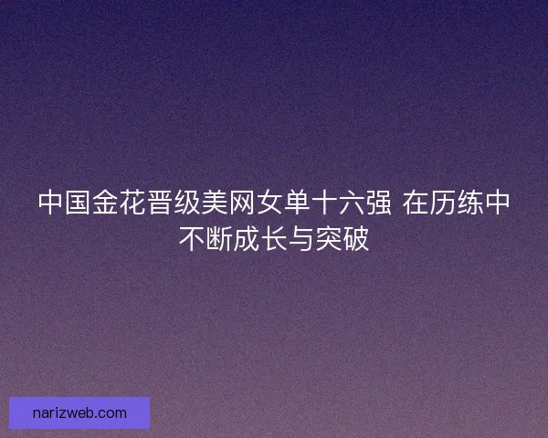 中国金花晋级美网女单十六强 在历练中不断成长与突破 中国金花晋级美网女单十六强 在历练中不断成长与突破