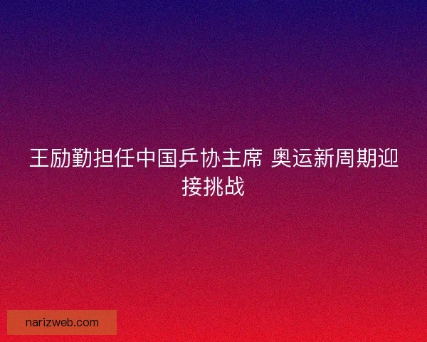 王励勤担任中国乒协主席 奥运新周期迎接挑战