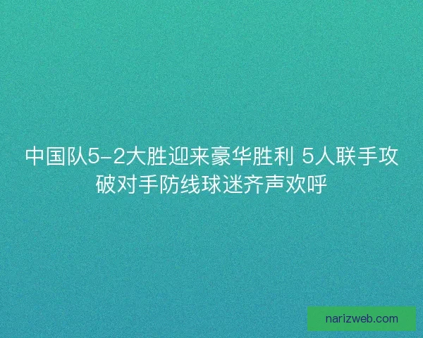 中国队5-2大胜迎来豪华胜利 5人联手攻破对手防线球迷齐声欢呼 中国队5-2大胜迎来豪华胜利 5人联手攻破对手防线球迷齐声欢呼