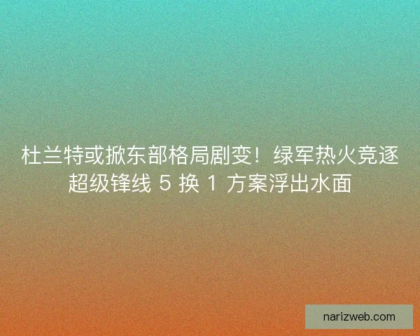 杜兰特或掀东部格局剧变！绿军热火竞逐超级锋线 5 换 1 方案浮出水面