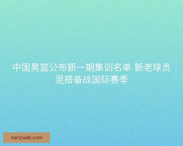 中国男篮公布新一期集训名单 新老球员混搭备战国际赛季
