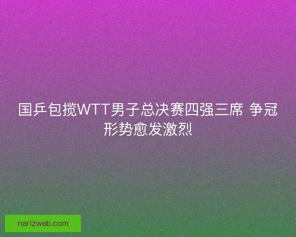 国乒包揽WTT男子总决赛四强三席 争冠形势愈发激烈 国乒包揽WTT男子总决赛四强三席 争冠形势愈发激烈