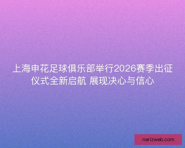 上海申花足球俱乐部举行2026赛季出征仪式全新启航 展现决心与信心
