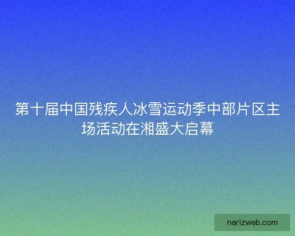 第十届中国残疾人冰雪运动季中部片区主场活动在湘盛大启幕 第十届中国残疾人冰雪运动季中部片区主场活动在湘盛大启幕