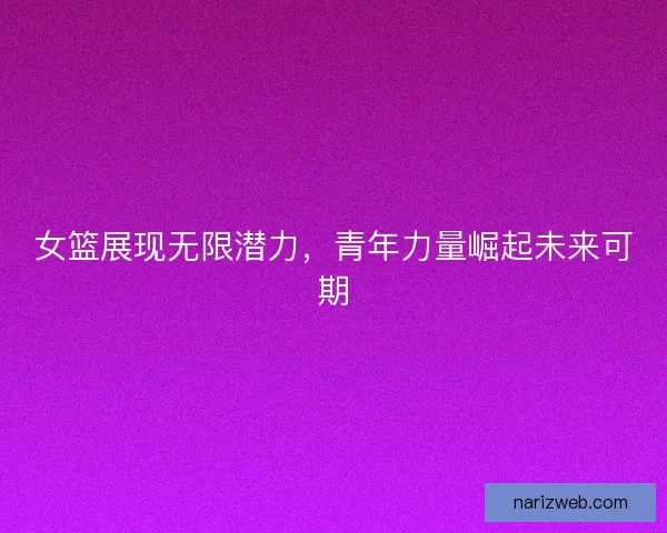 女篮展现无限潜力,青年力量崛起未来可期 女篮展现无限潜力,青年力量崛起未来可期