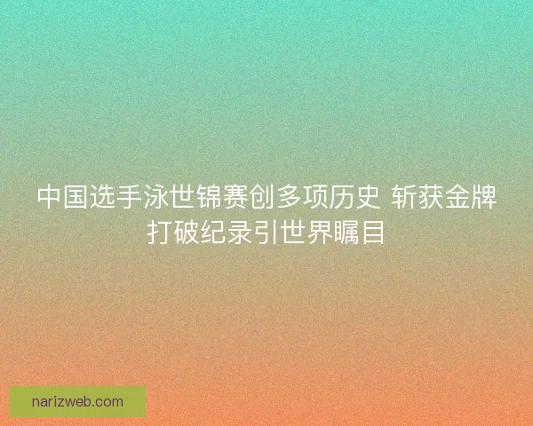 中国选手泳世锦赛创多项历史 斩获金牌打破纪录引世界瞩目 中国选手泳世锦赛创多项历史 斩获金牌打破纪录引世界瞩目