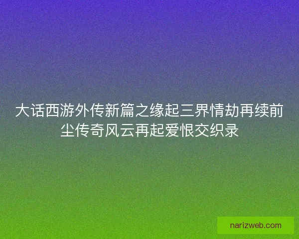大话西游外传新篇之缘起三界情劫再续前尘传奇风云再起爱恨交织录 大话西游外传新篇之缘起三界情劫再续前尘传奇风云再起爱恨交织录
