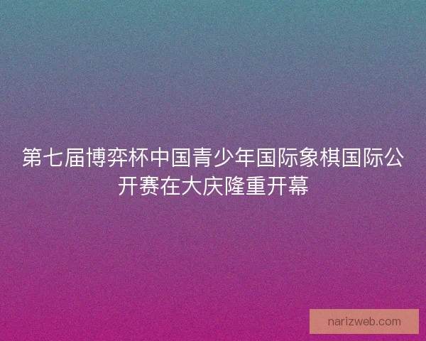 第七届博弈杯中国青少年国际象棋国际公开赛在大庆隆重开幕 第七届博弈杯中国青少年国际象棋国际公开赛在大庆隆重开幕